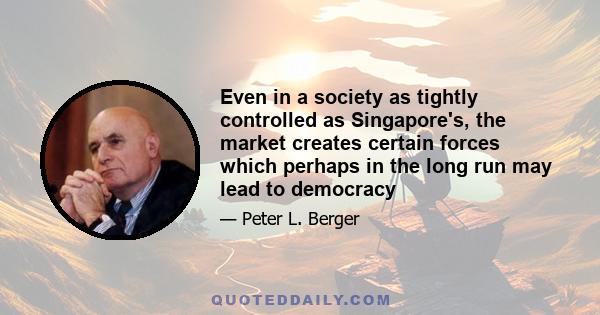 Even in a society as tightly controlled as Singapore's, the market creates certain forces which perhaps in the long run may lead to democracy