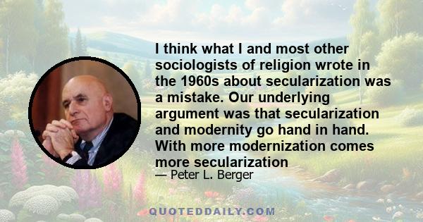 I think what I and most other sociologists of religion wrote in the 1960s about secularization was a mistake. Our underlying argument was that secularization and modernity go hand in hand. With more modernization comes