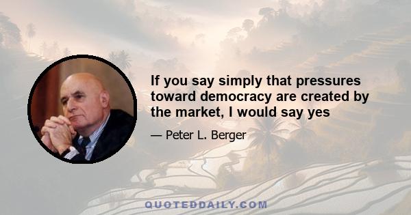 If you say simply that pressures toward democracy are created by the market, I would say yes