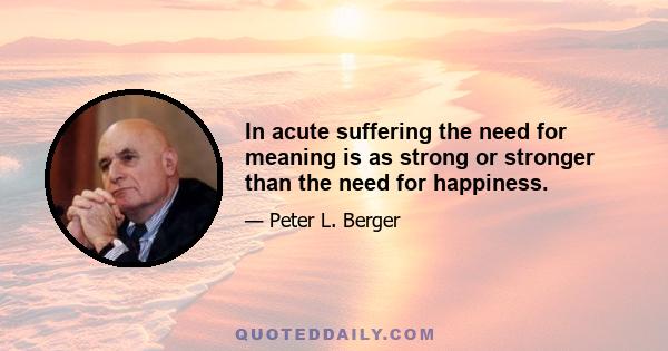 In acute suffering the need for meaning is as strong or stronger than the need for happiness.