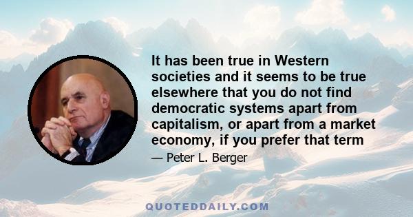 It has been true in Western societies and it seems to be true elsewhere that you do not find democratic systems apart from capitalism, or apart from a market economy, if you prefer that term