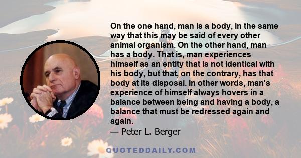 On the one hand, man is a body, in the same way that this may be said of every other animal organism. On the other hand, man has a body. That is, man experiences himself as an entity that is not identical with his body, 