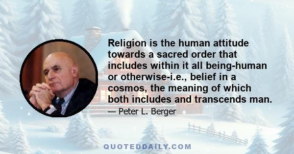 Religion is the human attitude towards a sacred order that includes within it all being-human or otherwise-i.e., belief in a cosmos, the meaning of which both includes and transcends man.