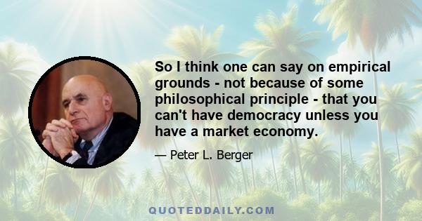 So I think one can say on empirical grounds - not because of some philosophical principle - that you can't have democracy unless you have a market economy.