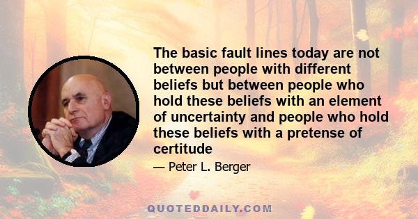 The basic fault lines today are not between people with different beliefs but between people who hold these beliefs with an element of uncertainty and people who hold these beliefs with a pretense of certitude