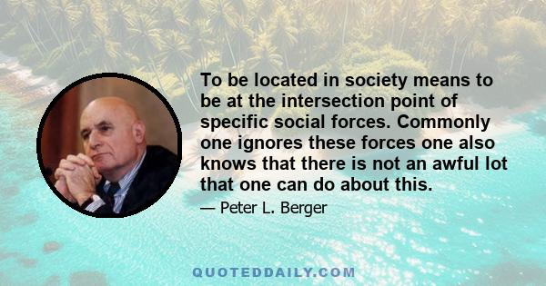 To be located in society means to be at the intersection point of specific social forces. Commonly one ignores these forces one also knows that there is not an awful lot that one can do about this.