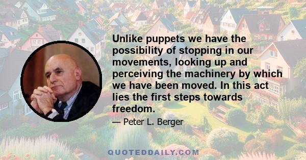 Unlike puppets we have the possibility of stopping in our movements, looking up and perceiving the machinery by which we have been moved. In this act lies the first steps towards freedom.