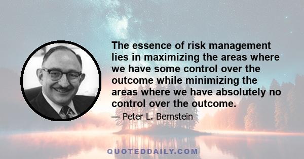 The essence of risk management lies in maximizing the areas where we have some control over the outcome while minimizing the areas where we have absolutely no control over the outcome.