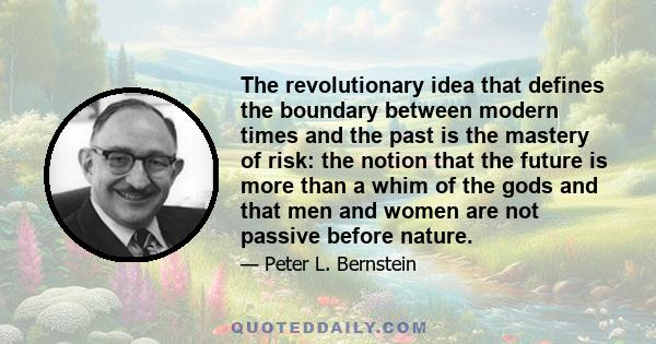 The revolutionary idea that defines the boundary between modern times and the past is the mastery of risk: the notion that the future is more than a whim of the gods and that men and women are not passive before nature.