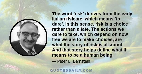 The word 'risk' derives from the early Italian risicare, which means 'to dare'. In this sense, risk is a choice rather than a fate. The actions we dare to take, which depend on how free we are to make choices, are what