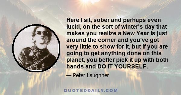 Here I sit, sober and perhaps even lucid, on the sort of winter's day that makes you realize a New Year is just around the corner and you've got very little to show for it, but if you are going to get anything done on