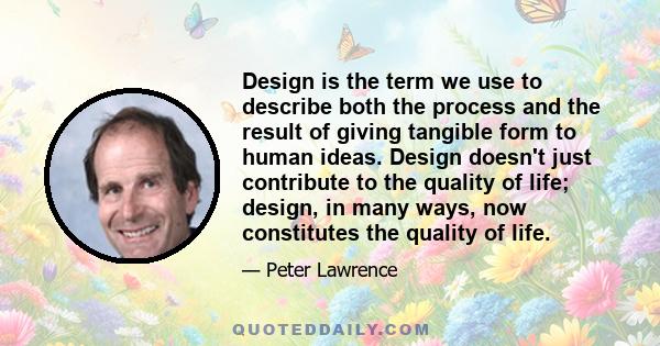 Design is the term we use to describe both the process and the result of giving tangible form to human ideas. Design doesn't just contribute to the quality of life; design, in many ways, now constitutes the quality of