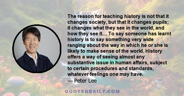 The reason for teaching history is not that it changes society, but that it changes pupils; it changes what they see in the world, and how they see it.... To say someone has learnt history is to say something very wide