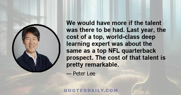 We would have more if the talent was there to be had. Last year, the cost of a top, world-class deep learning expert was about the same as a top NFL quarterback prospect. The cost of that talent is pretty remarkable.