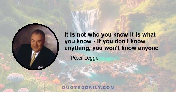 It is not who you know it is what you know - If you don't know anything, you won't know anyone