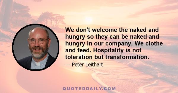 We don't welcome the naked and hungry so they can be naked and hungry in our company. We clothe and feed. Hospitality is not toleration but transformation.