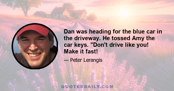 Dan was heading for the blue car in the driveway. He tossed Amy the car keys. Don't drive like you! Make it fast!