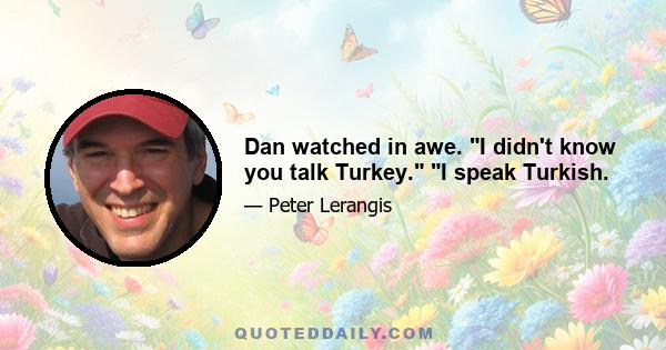 Dan watched in awe. I didn't know you talk Turkey. I speak Turkish.