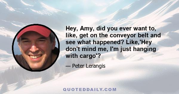 Hey, Amy, did you ever want to, like, get on the conveyor belt and see what happened? Like,'Hey don't mind me, I'm just hanging with cargo'?