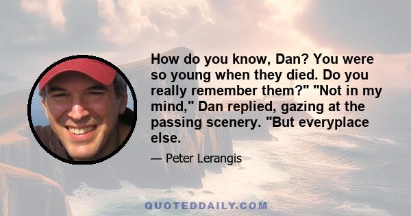 How do you know, Dan? You were so young when they died. Do you really remember them? Not in my mind, Dan replied, gazing at the passing scenery. But everyplace else.