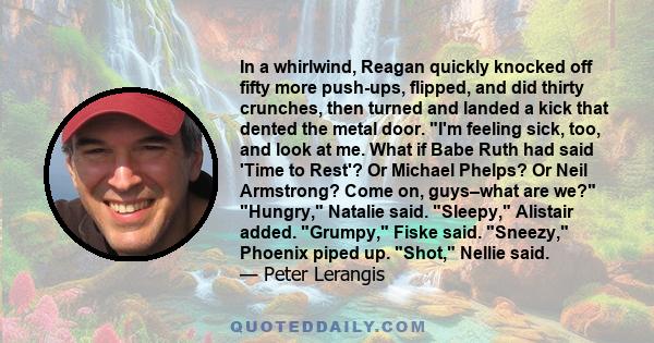 In a whirlwind, Reagan quickly knocked off fifty more push-ups, flipped, and did thirty crunches, then turned and landed a kick that dented the metal door. I'm feeling sick, too, and look at me. What if Babe Ruth had