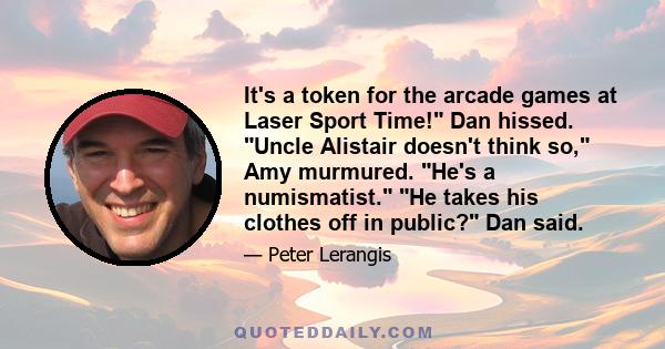 It's a token for the arcade games at Laser Sport Time! Dan hissed. Uncle Alistair doesn't think so, Amy murmured. He's a numismatist. He takes his clothes off in public? Dan said.