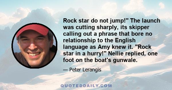 Rock star do not jump! The launch was cutting sharply, its skipper calling out a phrase that bore no relationship to the English language as Amy knew it. Rock star in a hurry! Nellie replied, one foot on the boat's