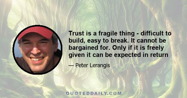 Trust is a fragile thing - difficult to build, easy to break. It cannot be bargained for. Only if it is freely given it can be expected in return