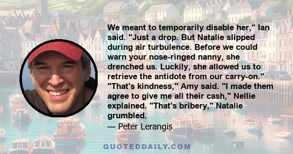 We meant to temporarily disable her, Ian said. Just a drop. But Natalie slipped during air turbulence. Before we could warn your nose-ringed nanny, she drenched us. Luckily, she allowed us to retrieve the antidote from