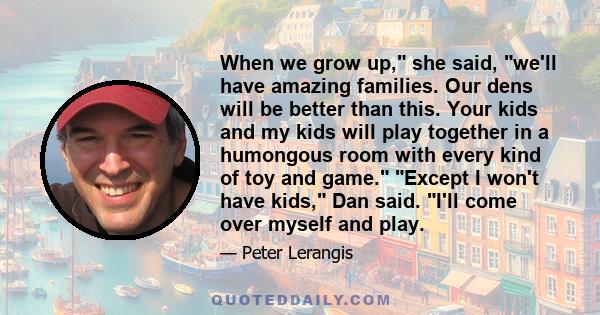 When we grow up, she said, we'll have amazing families. Our dens will be better than this. Your kids and my kids will play together in a humongous room with every kind of toy and game. Except I won't have kids, Dan