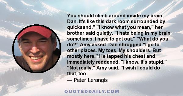 You should climb around inside my brain, Dan. It's like this dark room surrounded by quicksand. I know what you mean, her brother said quietly. I hate being in my brain sometimes. I have to get out. What do you do? Amy