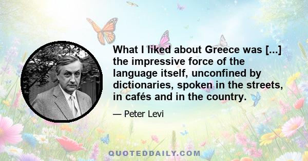 What I liked about Greece was [...] the impressive force of the language itself, unconfined by dictionaries, spoken in the streets, in cafés and in the country.