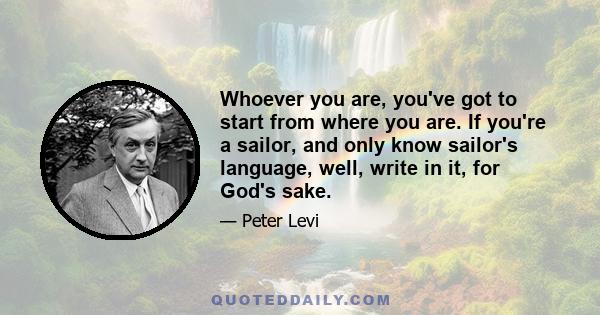 Whoever you are, you've got to start from where you are. If you're a sailor, and only know sailor's language, well, write in it, for God's sake.