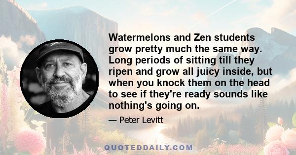 Watermelons and Zen students grow pretty much the same way. Long periods of sitting till they ripen and grow all juicy inside, but when you knock them on the head to see if they're ready sounds like nothing's going on.