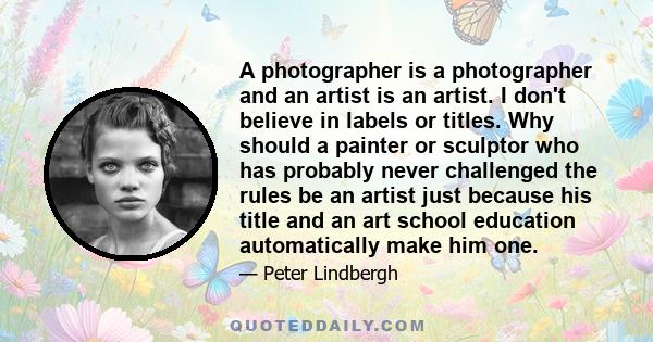 A photographer is a photographer and an artist is an artist. I don't believe in labels or titles. Why should a painter or sculptor who has probably never challenged the rules be an artist just because his title and an