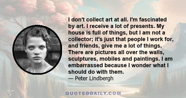 I don't collect art at all. I'm fascinated by art. I receive a lot of presents. My house is full of things, but I am not a collector; it's just that people I work for, and friends, give me a lot of things. There are