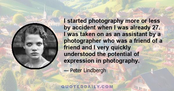 I started photography more or less by accident when I was already 27. I was taken on as an assistant by a photographer who was a friend of a friend and I very quickly understood the potential of expression in