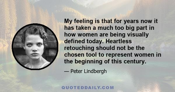 My feeling is that for years now it has taken a much too big part in how women are being visually defined today. Heartless retouching should not be the chosen tool to represent women in the beginning of this century.