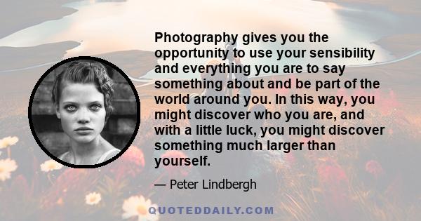 Photography gives you the opportunity to use your sensibility and everything you are to say something about and be part of the world around you. In this way, you might discover who you are, and with a little luck, you