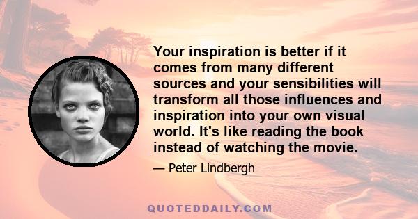 Your inspiration is better if it comes from many different sources and your sensibilities will transform all those influences and inspiration into your own visual world. It's like reading the book instead of watching