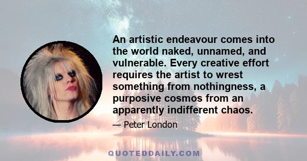 An artistic endeavour comes into the world naked, unnamed, and vulnerable. Every creative effort requires the artist to wrest something from nothingness, a purposive cosmos from an apparently indifferent chaos.