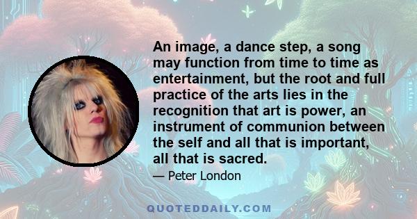 An image, a dance step, a song may function from time to time as entertainment, but the root and full practice of the arts lies in the recognition that art is power, an instrument of communion between the self and all