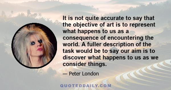 It is not quite accurate to say that the objective of art is to represent what happens to us as a consequence of encountering the world. A fuller description of the task would be to say our aim is to discover what