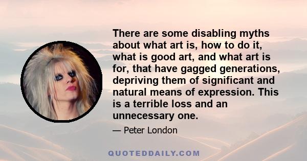 There are some disabling myths about what art is, how to do it, what is good art, and what art is for, that have gagged generations, depriving them of significant and natural means of expression. This is a terrible loss 