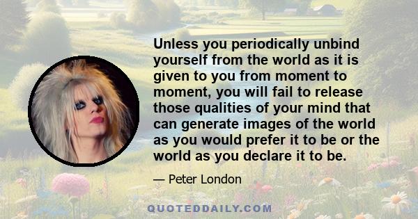 Unless you periodically unbind yourself from the world as it is given to you from moment to moment, you will fail to release those qualities of your mind that can generate images of the world as you would prefer it to