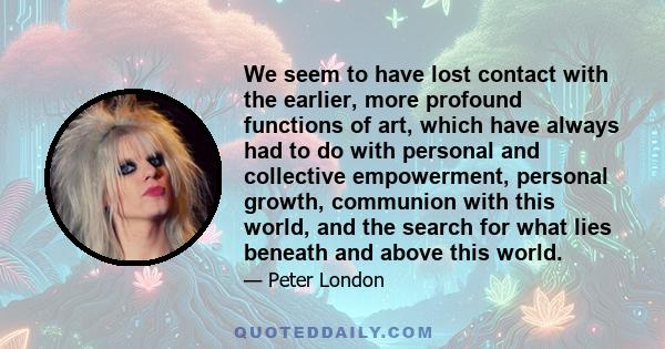 We seem to have lost contact with the earlier, more profound functions of art, which have always had to do with personal and collective empowerment, personal growth, communion with this world, and the search for what