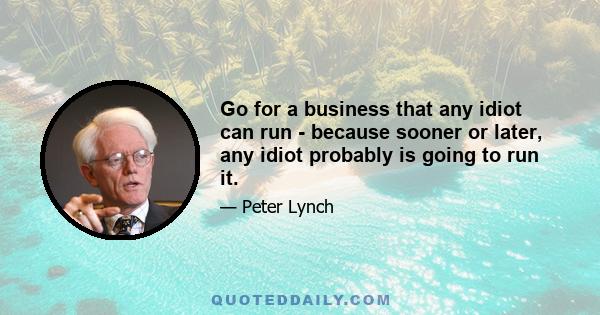 Go for a business that any idiot can run - because sooner or later, any idiot probably is going to run it.