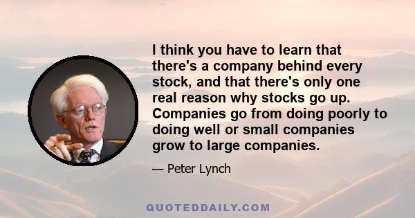 I think you have to learn that there's a company behind every stock, and that there's only one real reason why stocks go up. Companies go from doing poorly to doing well or small companies grow to large companies.