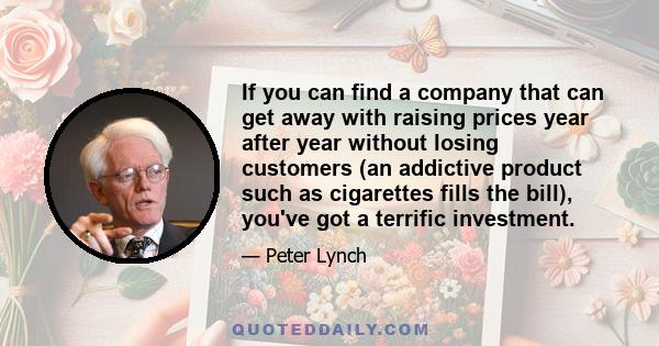 If you can find a company that can get away with raising prices year after year without losing customers (an addictive product such as cigarettes fills the bill), you've got a terrific investment.