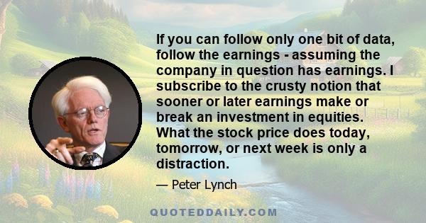 If you can follow only one bit of data, follow the earnings - assuming the company in question has earnings. I subscribe to the crusty notion that sooner or later earnings make or break an investment in equities. What